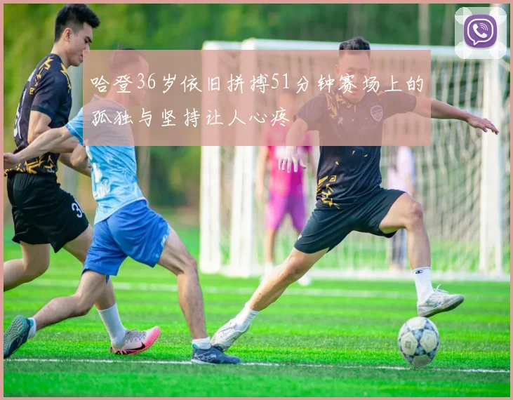 哈登36岁依旧拼搏51分钟赛场上的孤独与坚持让人心疼