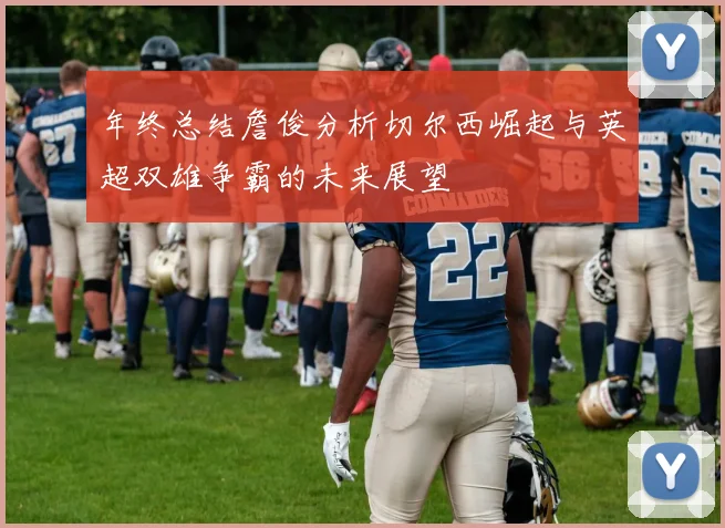 年终总结詹俊分析切尔西崛起与英超双雄争霸的未来展望