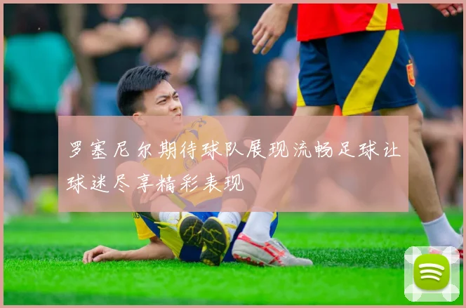 罗塞尼尔期待球队展现流畅足球让球迷尽享精彩表现