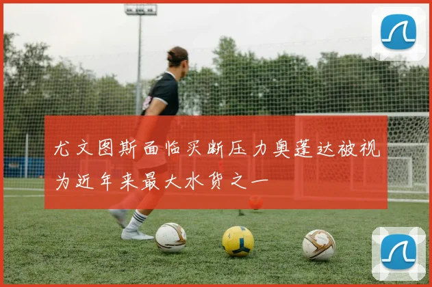 尤文图斯面临买断压力奥蓬达被视为近年来最大水货之一
