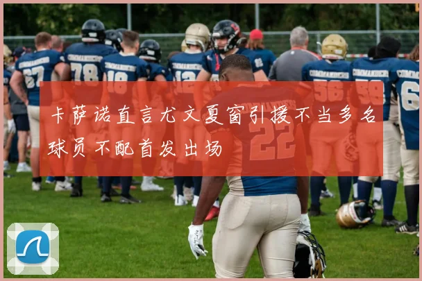 卡萨诺直言尤文夏窗引援不当多名球员不配首发出场