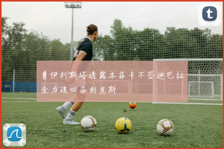 鲁伊科斯塔透露本菲卡不签迪巴拉全力追回菲利克斯