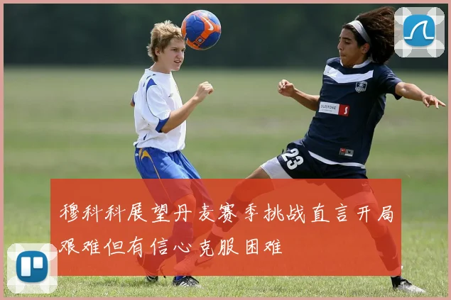 穆科科展望丹麦赛季挑战直言开局艰难但有信心克服困难