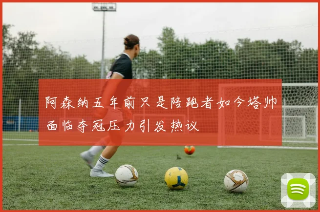 阿森纳五年前只是陪跑者如今塔帅面临夺冠压力引发热议