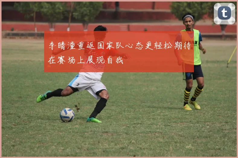 李晴潼重返国家队心态更轻松期待在赛场上展现自我