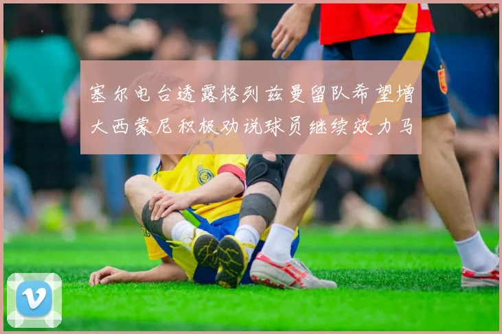 塞尔电台透露格列兹曼留队希望增大西蒙尼积极劝说球员继续效力马竞