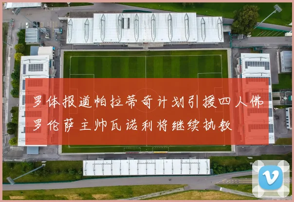 罗体报道帕拉蒂奇计划引援四人佛罗伦萨主帅瓦诺利将继续执教