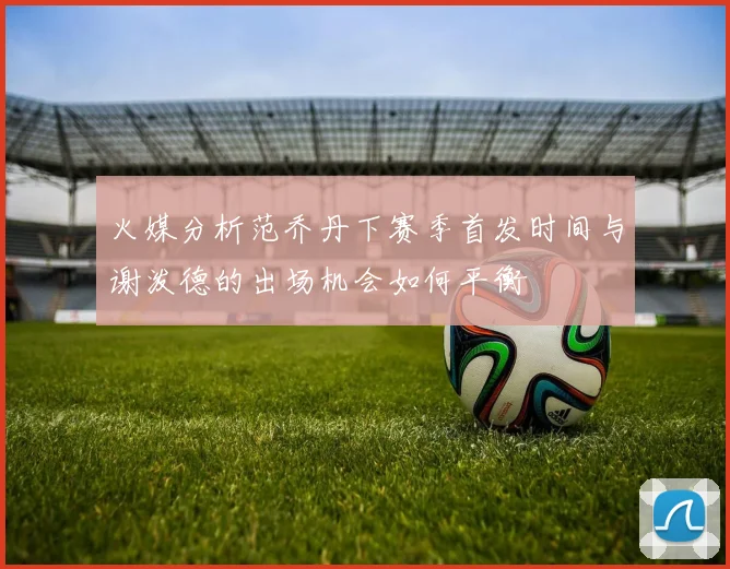 火媒分析范乔丹下赛季首发时间与谢泼德的出场机会如何平衡