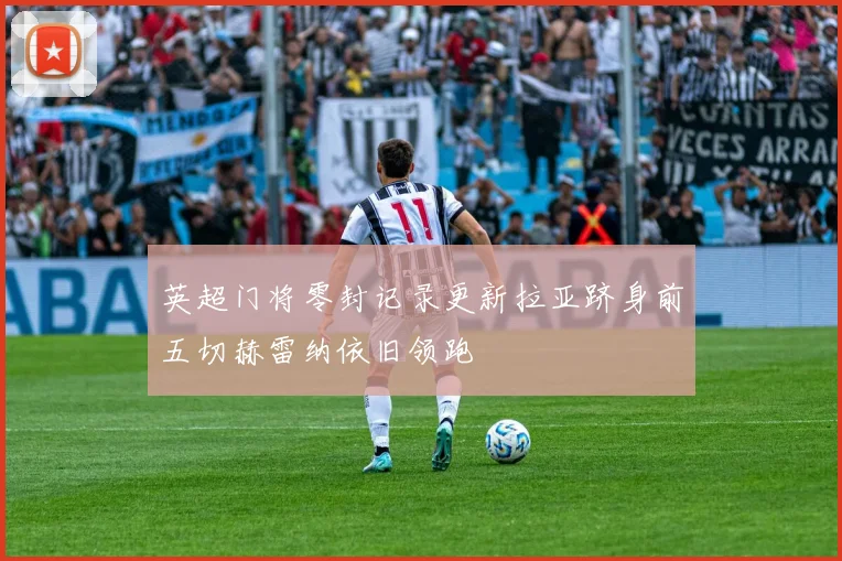 英超门将零封记录更新拉亚跻身前五切赫雷纳依旧领跑