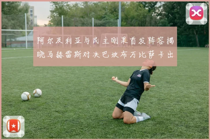 阿尔及利亚与民主刚果首发阵容揭晓马赫雷斯对决巴坎布万比萨卡出战