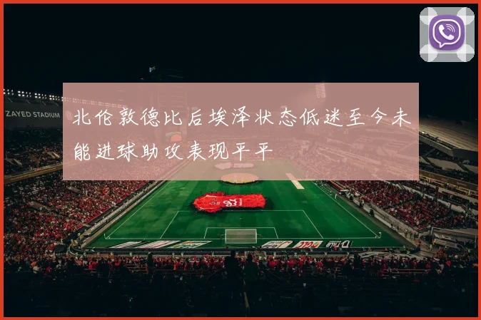 北伦敦德比后埃泽状态低迷至今未能进球助攻表现平平