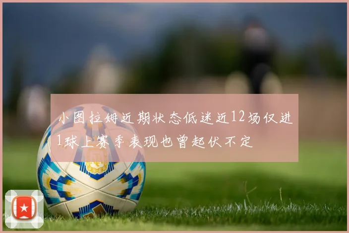 小图拉姆近期状态低迷近12场仅进1球上赛季表现也曾起伏不定