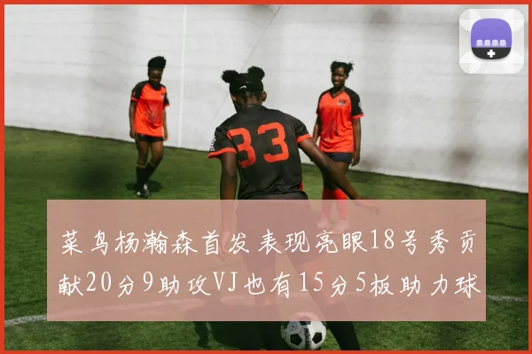 菜鸟杨瀚森首发表现亮眼18号秀贡献20分9助攻VJ也有15分5板助力球队