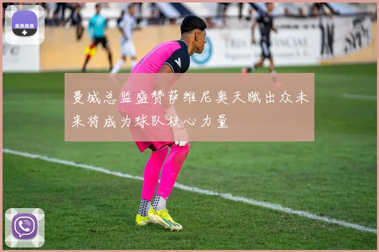 曼城总监盛赞萨维尼奥天赋出众未来将成为球队核心力量