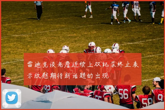雷迪克谈老詹连续上双纪录终止表示欣慰期待新话题的出现