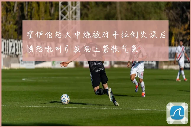 霍伊伦怒火中烧被对手拉倒失误后愤怒吼叫引发场上紧张气氛