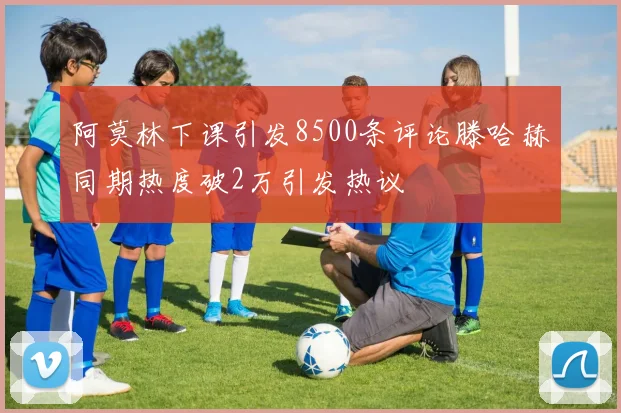 阿莫林下课引发8500条评论滕哈赫同期热度破2万引发热议