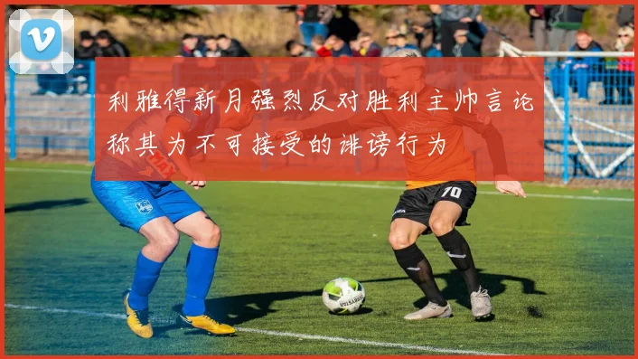 利雅得新月强烈反对胜利主帅言论称其为不可接受的诽谤行为