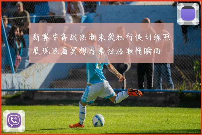 新赛季备战热潮来袭独行侠训练照展现浓眉冥想与弗拉格激情瞬间
