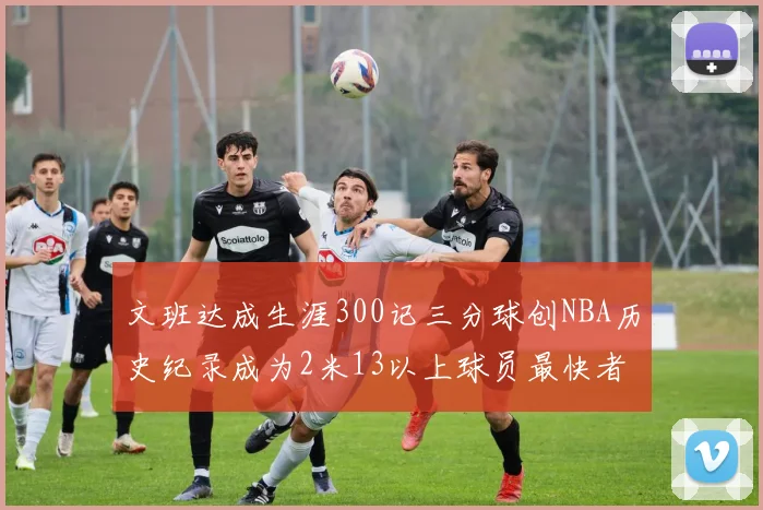 文班达成生涯300记三分球创NBA历史纪录成为2米13以上球员最快者