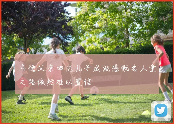韦德父亲回忆儿子成就感慨名人堂之路依然难以置信