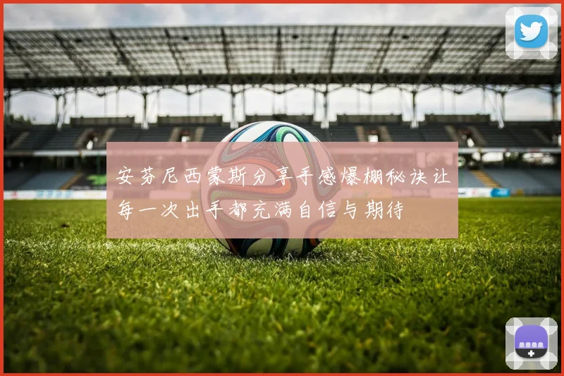 安芬尼西蒙斯分享手感爆棚秘诀让每一次出手都充满自信与期待