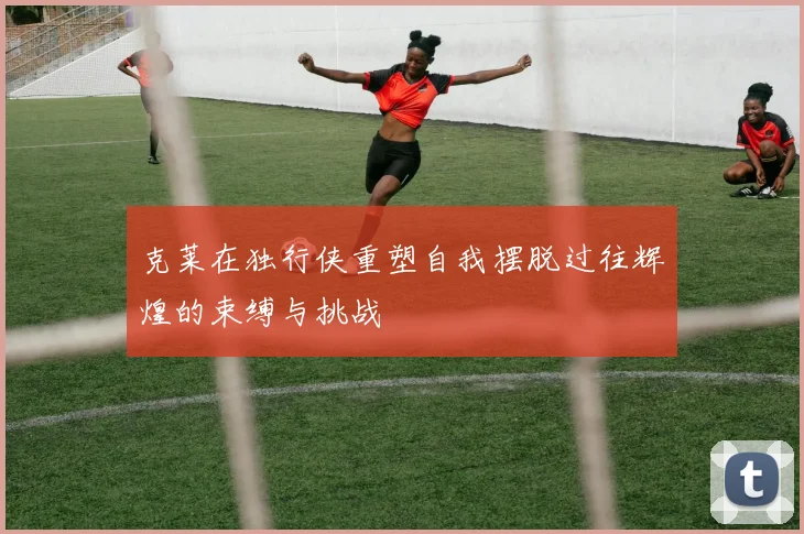 克莱在独行侠重塑自我摆脱过往辉煌的束缚与挑战