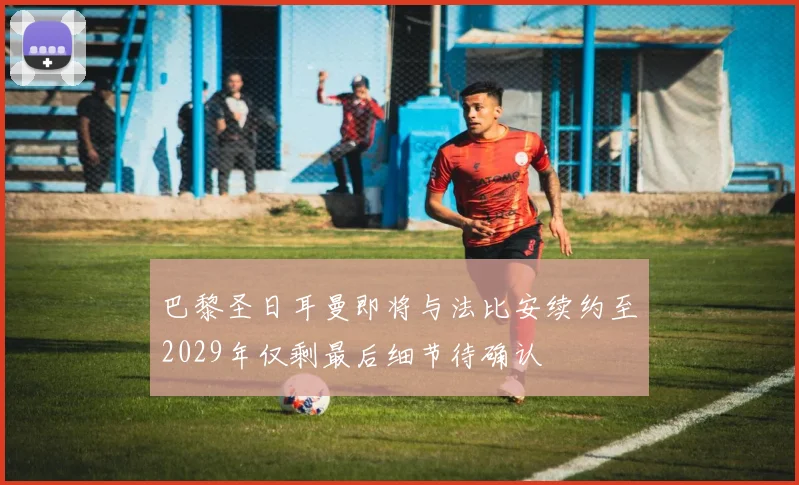 巴黎圣日耳曼即将与法比安续约至2029年仅剩最后细节待确认