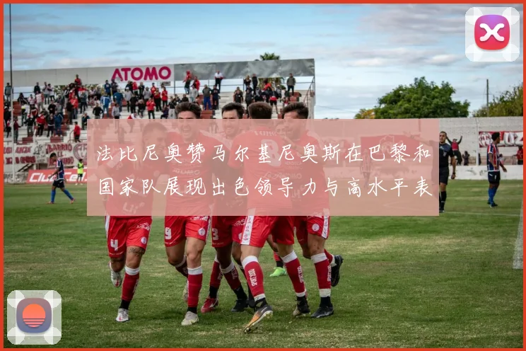 法比尼奥赞马尔基尼奥斯在巴黎和国家队展现出色领导力与高水平表现