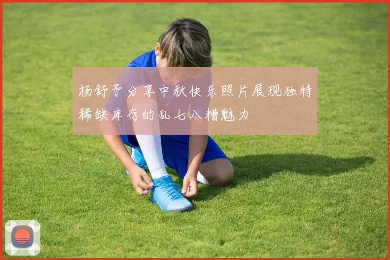 杨舒予分享中秋快乐照片展现独特稀缺库存的乱七八糟魅力
