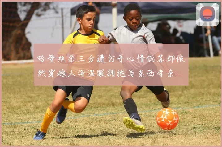 哈登绝杀三分遭打手心情低落却依然穿越人海温暖拥抱马克西母亲
