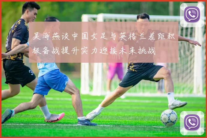 吴海燕谈中国女足与英格兰差距积极备战提升实力迎接未来挑战