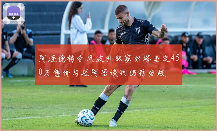 阿连德转会风波升级塞尔塔坚定450万售价与迈阿密谈判仍存分歧