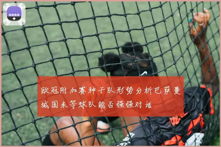 欧冠附加赛种子队形势分析巴萨曼城国米等球队能否强强对话