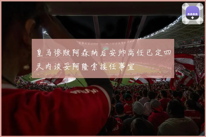 皇马惨败阿森纳后安帅离任已定四天内谈妥阿隆索接任事宜