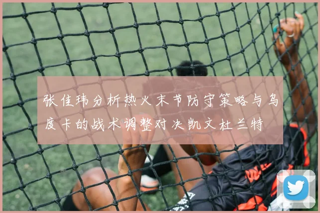 张佳玮分析热火末节防守策略与乌度卡的战术调整对决凯文杜兰特