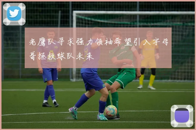 老鹰队寻求强力领袖希望引入字母哥拯救球队未来