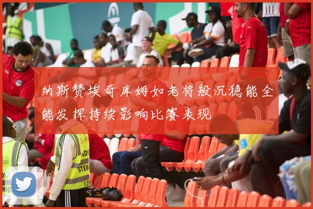 纳斯赞埃奇库姆如老将般沉稳能全能发挥持续影响比赛表现