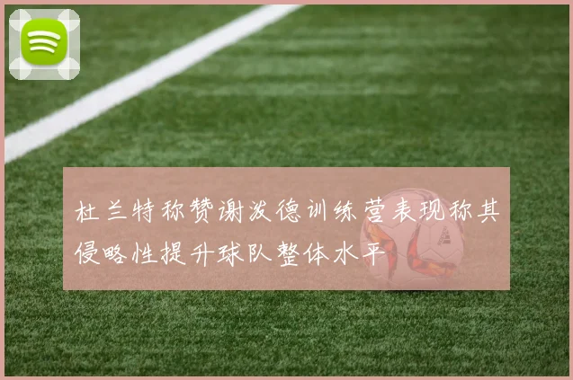 杜兰特称赞谢泼德训练营表现称其侵略性提升球队整体水平
