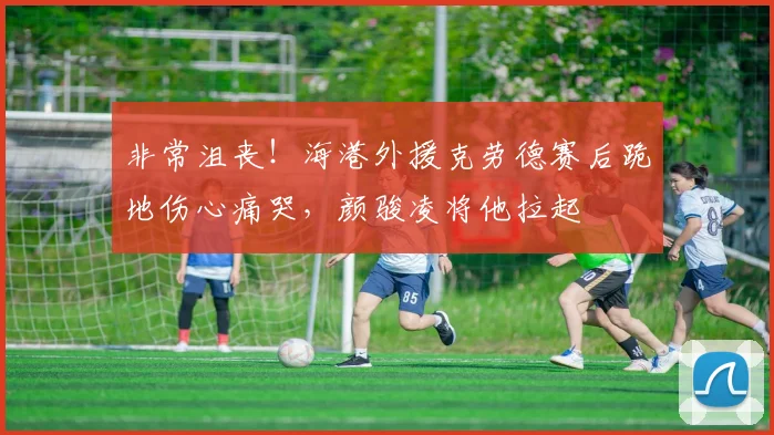 非常沮丧！海港外援克劳德赛后跪地伤心痛哭，颜骏凌将他拉起