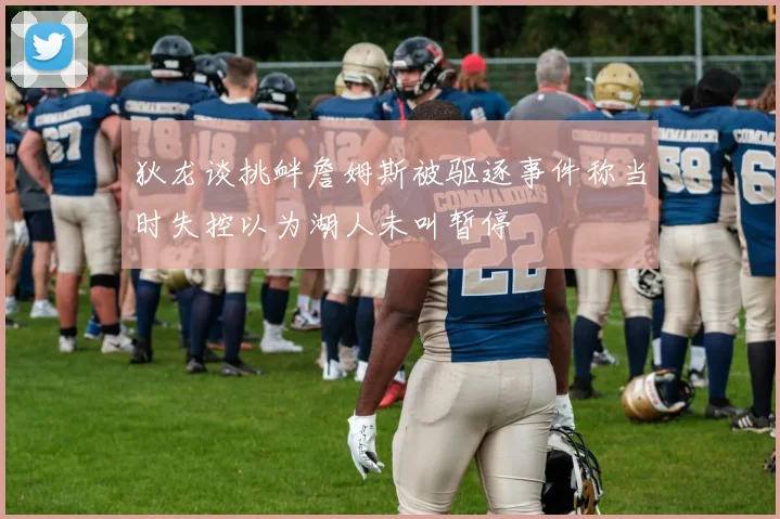 狄龙谈挑衅詹姆斯被驱逐事件称当时失控以为湖人未叫暂停