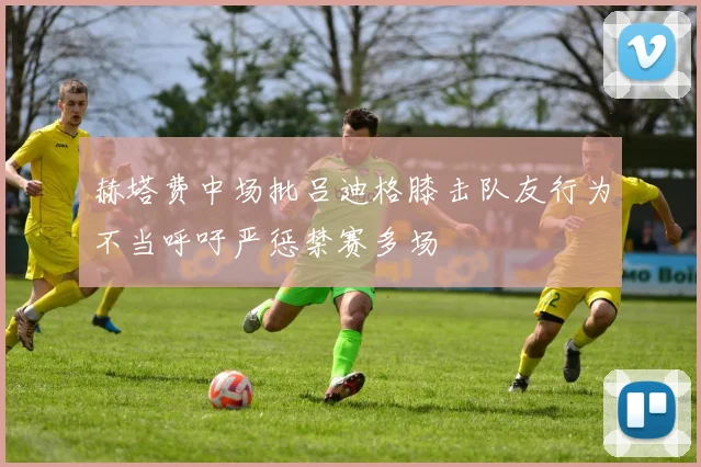 赫塔费中场批吕迪格膝击队友行为不当呼吁严惩禁赛多场
